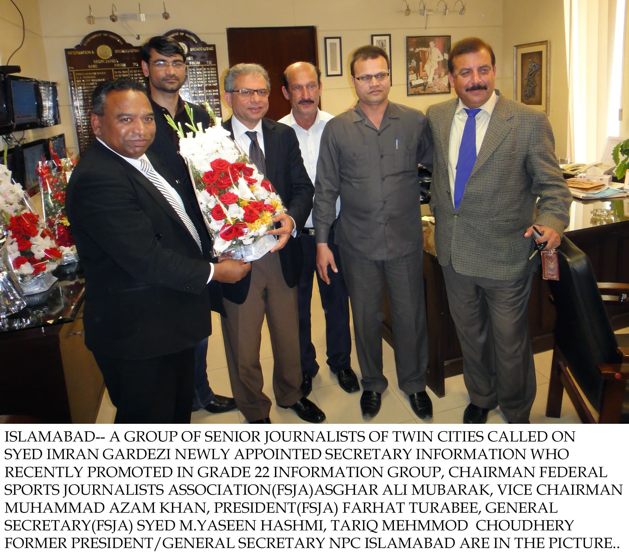 Islamabad– A group of Senior Journalists of twin cities called on Syed Imran Gardezi newly appointed secretary information who recently promoted in grade 22 information group, Chairman Federal Sports Journalists Association(FSJA)Asghar Ali Mubarak, Vice Chairman Muhammad Azam Khan, President(FSJA) Farhat Turabee, General secretary(FSJA) Syed M.Yaseen Hashmi, Tariq Mehmmod  Choudhery former President/General Secretary  NPC Islamabad are in the picture.